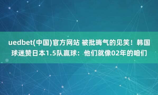 uedbet(中国)官方网站 被批晦气的见笑！韩国球迷赞日本1.5队赢球：他们就像02年的咱们