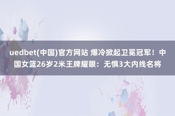 uedbet(中国)官方网站 爆冷掀起卫冕冠军！中国女篮26岁2米王牌耀眼：无惧3大内线名将
