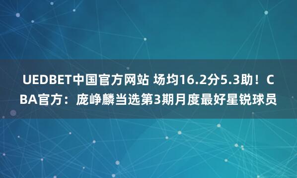 UEDBET中国官方网站 场均16.2分5.3助！CBA官方：庞峥麟当选第3期月度最好星锐球员