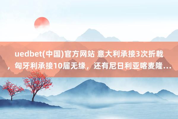 uedbet(中国)官方网站 意大利承接3次折戟，匈牙利承接10届无缘，还有尼日利亚喀麦隆…