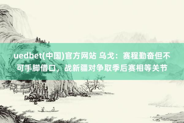 uedbet(中国)官方网站 乌戈：赛程勤奋但不可手脚借口，战新疆对争取季后赛相等关节