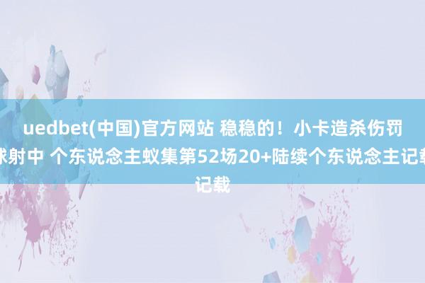 uedbet(中国)官方网站 稳稳的！小卡造杀伤罚球射中 个东说念主蚁集第52场20+陆续个东说念主记载
