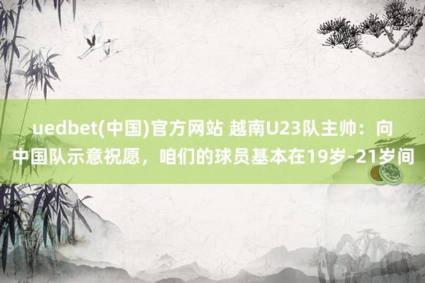 uedbet(中国)官方网站 越南U23队主帅：向中国队示意祝愿，咱们的球员基本在19岁-21岁间