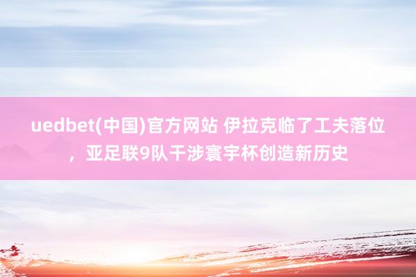 uedbet(中国)官方网站 伊拉克临了工夫落位，亚足联9队干涉寰宇杯创造新历史