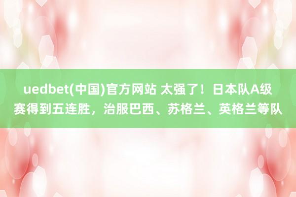 uedbet(中国)官方网站 太强了！日本队A级赛得到五连胜，治服巴西、苏格兰、英格兰等队
