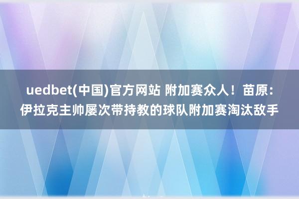 uedbet(中国)官方网站 附加赛众人！苗原：伊拉克主帅屡次带持教的球队附加赛淘汰敌手