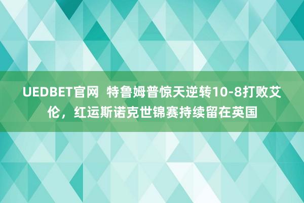 UEDBET官网  特鲁姆普惊天逆转10-8打败艾伦，红运斯诺克世锦赛持续留在英国