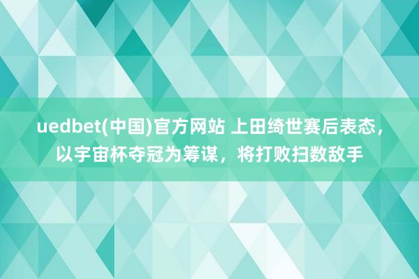 uedbet(中国)官方网站 上田绮世赛后表态，以宇宙杯夺冠为筹谋，将打败扫数敌手