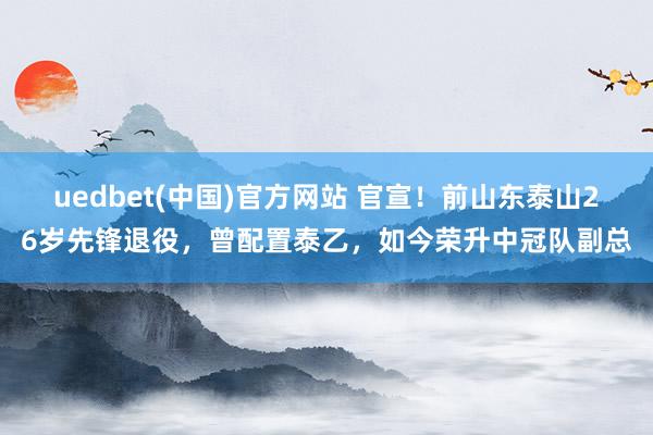 uedbet(中国)官方网站 官宣！前山东泰山26岁先锋退役，曾配置泰乙，如今荣升中冠队副总