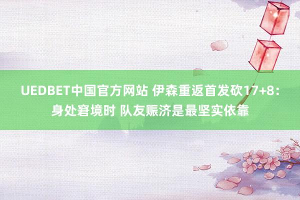 UEDBET中国官方网站 伊森重返首发砍17+8：身处窘境时 队友赈济是最坚实依靠