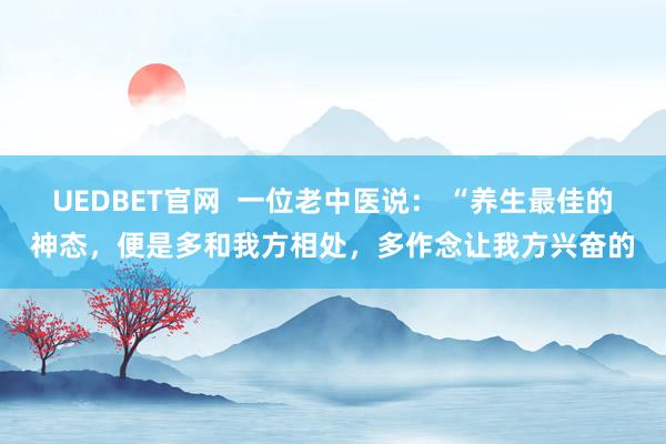 UEDBET官网  一位老中医说： “养生最佳的神态，便是多和我方相处，多作念让我方兴奋的