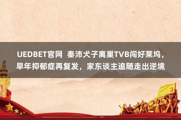 UEDBET官网  秦沛犬子离巢TVB闯好莱坞，早年抑郁症再复发，家东谈主追随走出逆境
