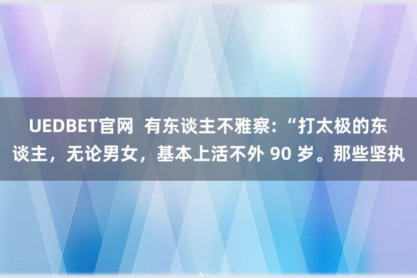 UEDBET官网  有东谈主不雅察: “打太极的东谈主，无论男女，基本上活不外 90 岁。那些坚执