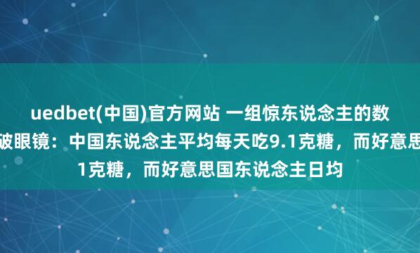 uedbet(中国)官方网站 一组惊东说念主的数据让东说念主跌破眼镜：中国东说念主平均每天吃9.1克糖，而好意思国东说念主日均