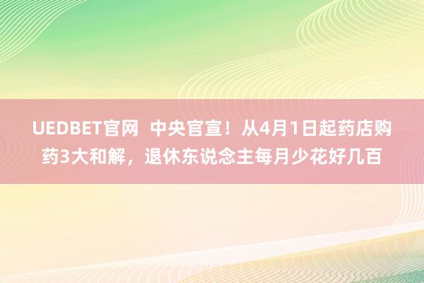 UEDBET官网  中央官宣！从4月1日起药店购药3大和解，退休东说念主每月少花好几百