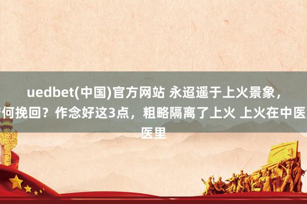 uedbet(中国)官方网站 永迢遥于上火景象，若何挽回？作念好这3点，粗略隔离了上火 上火在中医里
