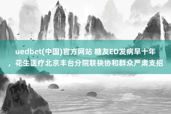 uedbet(中国)官方网站 糖友ED发病早十年，花生医疗北京丰台分院联袂协和群众严肃支招