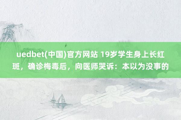 uedbet(中国)官方网站 19岁学生身上长红斑，确诊梅毒后，向医师哭诉：本以为没事的
