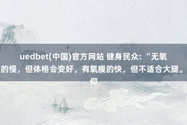 uedbet(中国)官方网站 健身民众: “无氧瘦的慢，但体格会变好。有氧瘦的快，但不适合大腿。仰