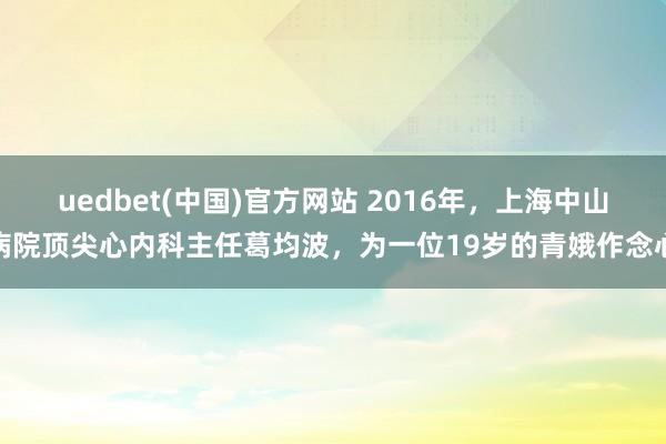 uedbet(中国)官方网站 2016年，上海中山病院顶尖心内科主任葛均波，为一位19岁的青娥作念心