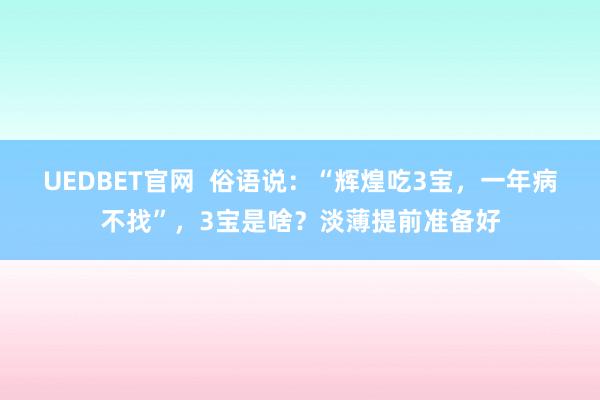 UEDBET官网  俗语说：“辉煌吃3宝，一年病不找”，3宝是啥？淡薄提前准备好
