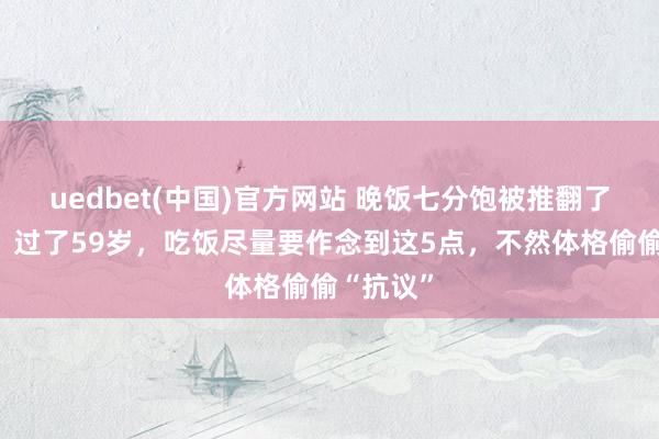 uedbet(中国)官方网站 晚饭七分饱被推翻了？走访：过了59岁，吃饭尽量要作念到这5点，不然体格偷偷“抗议”