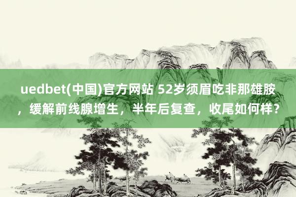 uedbet(中国)官方网站 52岁须眉吃非那雄胺，缓解前线腺增生，半年后复查，收尾如何样？