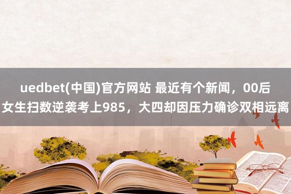 uedbet(中国)官方网站 最近有个新闻，00后女生扫数逆袭考上985，大四却因压力确诊双相远离