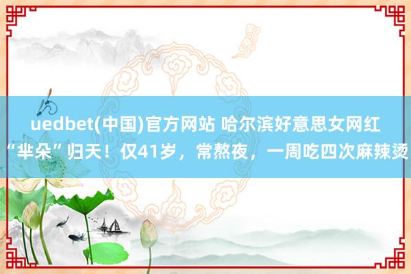 uedbet(中国)官方网站 哈尔滨好意思女网红“芈朵”归天！仅41岁，常熬夜，一周吃四次麻辣烫