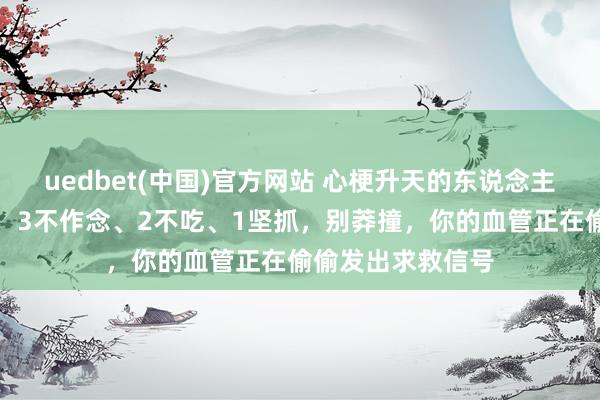 uedbet(中国)官方网站 心梗升天的东说念主越来越多！淡薄：3不作念、2不吃、1坚抓，别莽撞，你的血管正在偷偷发出求救信号