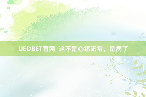 UEDBET官网  这不是心绪无常，是病了