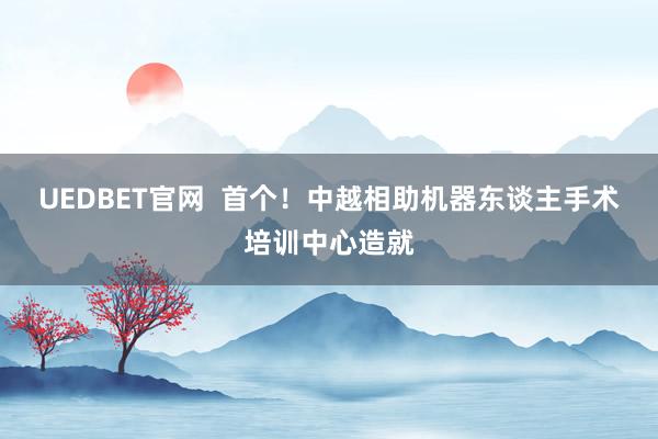 UEDBET官网  首个！中越相助机器东谈主手术培训中心造就