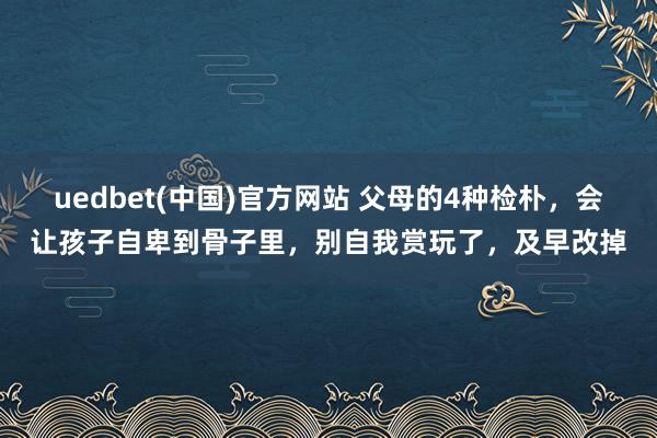 uedbet(中国)官方网站 父母的4种检朴，会让孩子自卑到骨子里，别自我赏玩了，及早改掉
