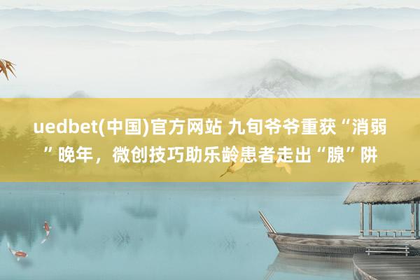 uedbet(中国)官方网站 九旬爷爷重获“消弱”晚年，微创技巧助乐龄患者走出“腺”阱