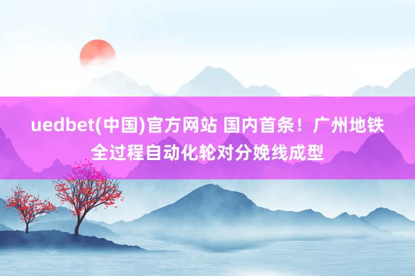 uedbet(中国)官方网站 国内首条！广州地铁全过程自动化轮对分娩线成型