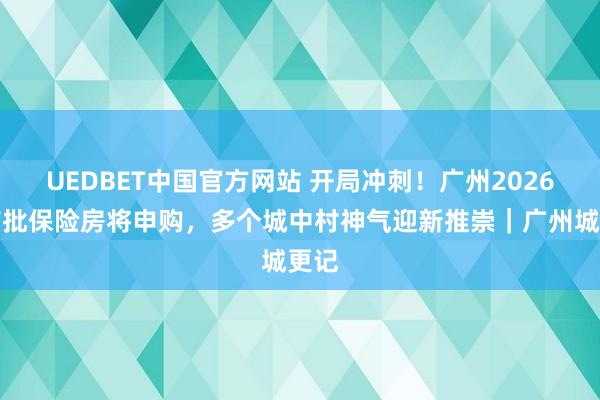 UEDBET中国官方网站 开局冲刺！广州2026年首批保险房将申购，多个城中村神气迎新推崇｜广州城更记