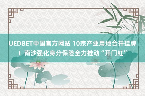 UEDBET中国官方网站 10宗产业用地合并挂牌！南沙强化身分保险全力推动“开门红”
