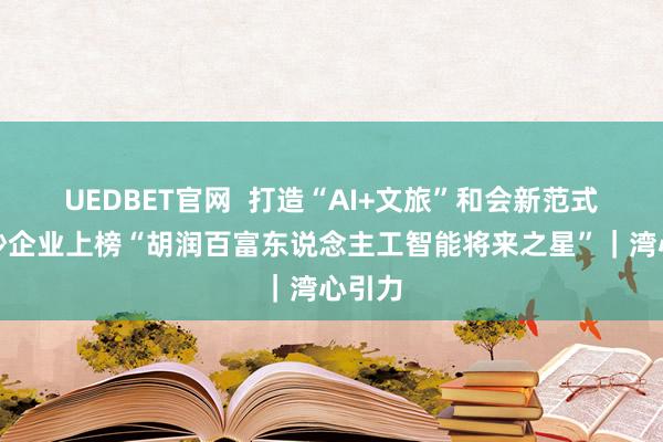 UEDBET官网  打造“AI+文旅”和会新范式，南沙企业上榜“胡润百富东说念主工智能将来之星”｜湾心引力