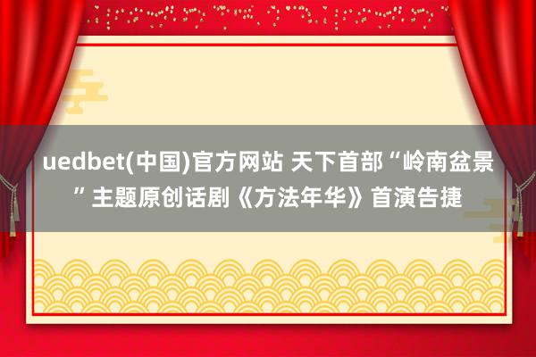 uedbet(中国)官方网站 天下首部“岭南盆景”主题原创话剧《方法年华》首演告捷