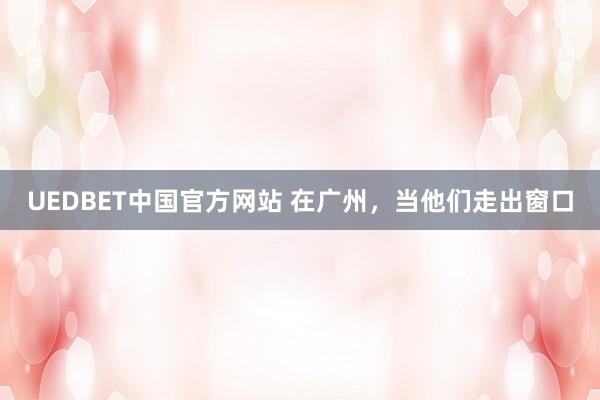UEDBET中国官方网站 在广州，当他们走出窗口