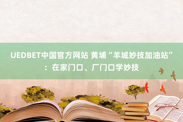 UEDBET中国官方网站 黄埔“羊城妙技加油站”：在家门口、厂门口学妙技