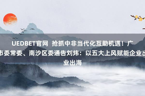 UEDBET官网  抢抓中非当代化互助机遇！广州市委常委、南沙区委通告刘炜：以五大上风赋能企业出海