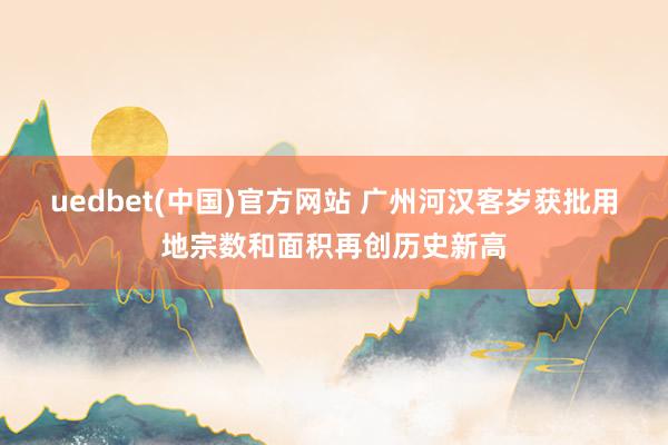 uedbet(中国)官方网站 广州河汉客岁获批用地宗数和面积再创历史新高