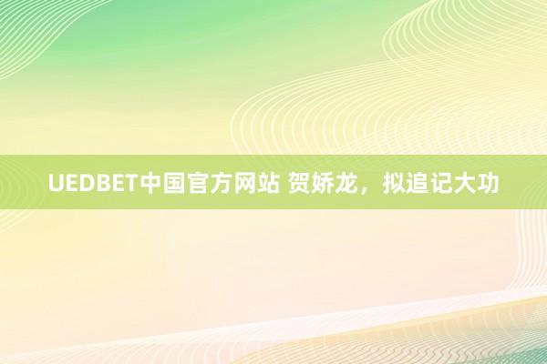 UEDBET中国官方网站 贺娇龙，拟追记大功