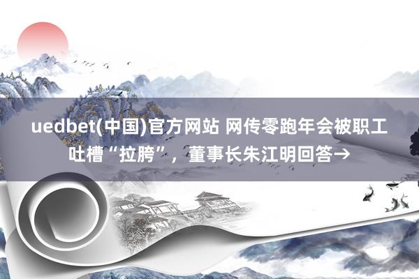 uedbet(中国)官方网站 网传零跑年会被职工吐槽“拉胯”，董事长朱江明回答→