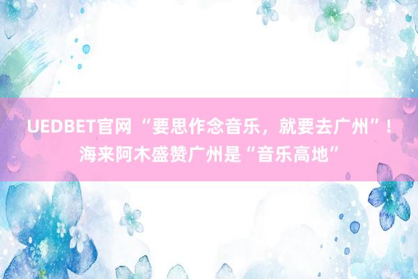 UEDBET官网 “要思作念音乐，就要去广州”！海来阿木盛赞广州是“音乐高地”
