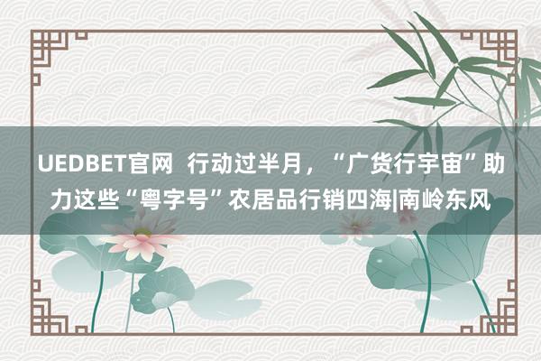 UEDBET官网  行动过半月，“广货行宇宙”助力这些“粤字号”农居品行销四海|南岭东风