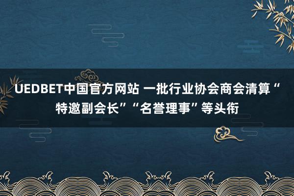 UEDBET中国官方网站 一批行业协会商会清算“特邀副会长”“名誉理事”等头衔