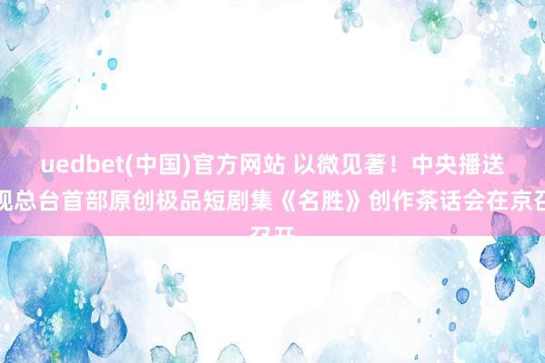 uedbet(中国)官方网站 以微见著！中央播送电视总台首部原创极品短剧集《名胜》创作茶话会在京召开
