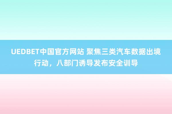 UEDBET中国官方网站 聚焦三类汽车数据出境行动，八部门诱导发布安全训导